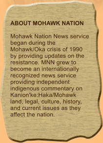 ABOUT MOHAWK NATION  Mohawk Nation News service began during the Mohawk/Oka crisis of 1990 by providing updates on the resistance. MNN grew to become an internationally recognized news service providing independent indigenous commentary on Kanion'ke:Haka/Mohawk land, legal, culture, history, and current issues as they affect the nation.