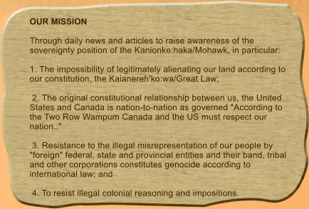 OUR MISSION  Through daily news and articles to raise awareness of the sovereignty position of the Kanionke:haka/Mohawk, in particular:   1. The impossibility of legitimately alienating our land according to our constitution, the Kaianereh'ko:wa/Great Law;   2. The original constitutional relationship between us, the United States and Canada is nation-to-nation as governed "According to the Two Row Wampum Canada and the US must respect our nation.."   3. Resistance to the illegal misrepresentation of our people by "foreign" federal, state and provincial entities and their band, tribal and other corporations constitutes genocide according to international law; and   4. To resist illegal colonial reasoning and impositions.